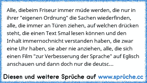 Alle, diebeim Friseur immer müde werden, die nur in ihrer "eigenen Ordnung" die Sachen wiederfinden, alle, die immer an Türen ziehen, auf welchen drücken steht, die einen Text 5mal lesen können und den Inhalt immernochnicht verstanden haben, die zwar eine Uhr haben, sie aber nie anziehen, alle, die sich einen Film "zur Verbesserung der Sprache" auf Eglisch anschauen und dann doch nur die deutsc...