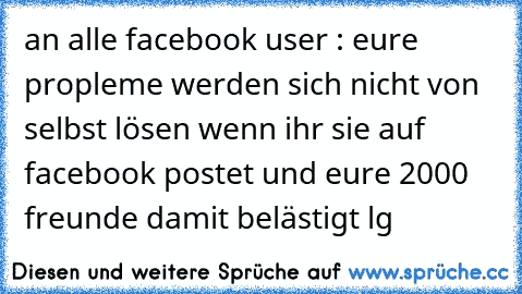 an alle facebook user : eure propleme werden sich nicht von selbst lösen wenn ihr sie auf facebook postet und eure 2000 freunde damit belästigt lg