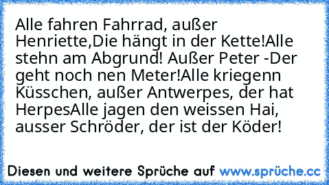 Alle fahren Fahrrad, außer Henriette,
Die hängt in der Kette!
Alle steh´n am Abgrund! Außer Peter -
Der geht noch nen Meter!
Alle kriegen´n Küsschen, außer Antwerpes, der hat Herpes
Alle jagen den weissen Hai, ausser Schröder, der ist der Köder!