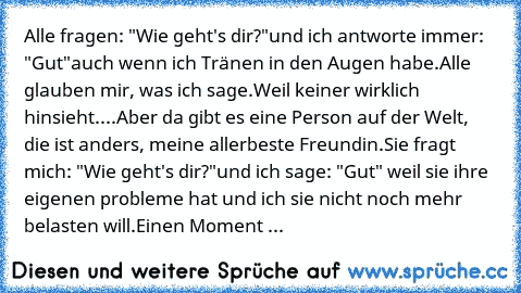 Alle fragen: "Wie geht's dir?"
und ich antworte immer: "Gut"
auch wenn ich Tränen in den Augen habe.
Alle glauben mir, was ich sage.
Weil keiner wirklich hinsieht.
...Aber da gibt es eine Person auf der Welt, die ist anders, meine allerbeste Freundin.
Sie fragt mich: "Wie geht's dir?"
und ich sage: "Gut" weil sie ihre eigenen probleme hat und ich sie nicht noch mehr belasten will.
Einen Moment ...