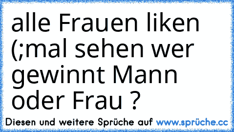 alle Frauen liken (;
mal sehen wer gewinnt Mann oder Frau ?