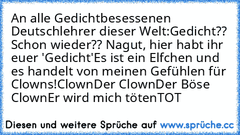 An alle Gedichtbesessenen Deutschlehrer dieser Welt:
Gedicht?? Schon wieder?? Nagut, hier habt ihr euer 'Gedicht'
Es ist ein Elfchen und es handelt von meinen Gefühlen für Clowns!
Clown
Der Clown
Der Böse Clown
Er wird mich töten
TOT