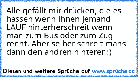 Alle gefällt mir drücken, die es hassen wenn ihnen jemand LAUF hinterherschreit wenn man zum Bus oder zum Zug rennt. Aber selber schreit mans dann den andren hinterer :)