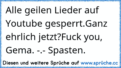 Alle geilen Lieder auf Youtube gesperrt.
Ganz ehrlich jetzt?
Fuck you, Gema. -.- Spasten.