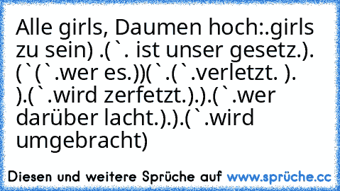 Alle girls, Daumen hoch:
´•.¸girls zu sein•´´¯) ¸.•´
(¯`´•.¸ ist unser gesetz¸.•´´¯)
•.¸ (¯`´¸(¯`´•.¸wer es¸.•´´¯)•´´¯)
(¯`´•.¸(¯`´•.¸verletzt¸. •´´¯)¸.•´´¯ )
•.¸(¯`´•.¸wird zerfetzt¸.´´¯)¸.´´¯)
.¸(¯`´•.¸wer darüber lacht¸.•´´¯)¸.´´¯)
•.¸(¯`´•.¸wird umgebracht•´´¯)