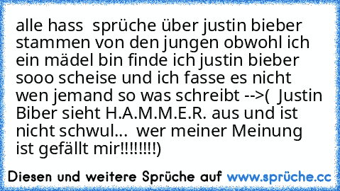 alle hass  sprüche über justin bieber stammen von den jungen obwohl ich ein mädel bin finde ich justin bieber sooo scheise und ich fasse es nicht wen jemand so was schreibt -->( ♥ Justin Biber sieht H.A.M.M.E.R. aus und ist nicht schwul... ♥ wer meiner Meinung ist gefällt mir!!!!!!!!)   