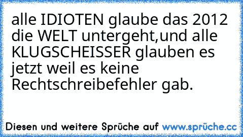 alle IDIOTEN glaube das 2012 die WELT untergeht,
und alle KLUGSCHEISSER glauben es jetzt weil es keine Rechtschreibefehler gab.