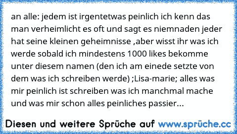 an alle: 
jedem ist irgentetwas peinlich ich kenn das man verheimlicht es oft und sagt es niemnaden jeder hat seine kleinen geheimnisse ,aber wisst ihr was ich werde sobald ich mindestens 1000 likes bekomme unter diesem namen (den ich am einede setzte von dem was ich schreiben werde) ;Lisa-marie; alles was mir peinlich ist schreiben was ich manchmal mache und was mir schon alles peinliches pass...