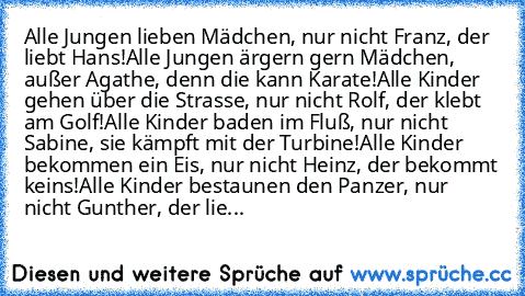 Alle Jungen lieben Mädchen, nur nicht Franz, der liebt Hans!
Alle Jungen ärgern gern Mädchen, außer Agathe, denn die kann Karate!
Alle Kinder gehen über die Strasse, nur nicht Rolf, der klebt am Golf!
Alle Kinder baden im Fluß, nur nicht Sabine, sie kämpft mit der Turbine!
Alle Kinder bekommen ein Eis, nur nicht Heinz, der bekommt keins!
Alle Kinder bestaunen den Panzer, nur nicht Gunther, der ...