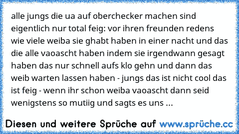 alle jungs die ua auf oberchecker machen sind eigentlich nur total feig: vor ihren freunden redens wie viele weiba sie ghabt haben in einer nacht und das die alle vaoascht haben indem sie irgendwann gesagt haben das nur schnell aufs klo gehn und dann das weib warten lassen haben - jungs das ist nicht cool das ist feig - wenn ihr schon weiba vaoascht dann seid wenigstens so mutiig und sagts es u...