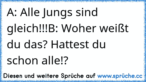 A: Alle Jungs sind gleich!!!
B: Woher weißt du das? Hattest du schon alle!?