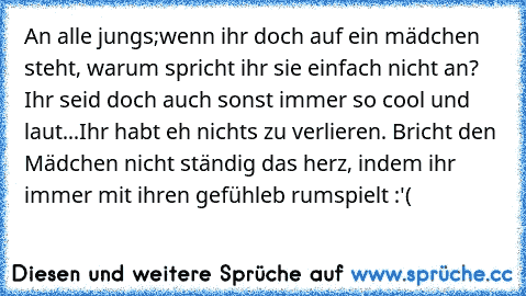 An alle jungs;
wenn ihr doch auf ein mädchen steht, warum spricht ihr sie einfach nicht an? Ihr seid doch auch sonst immer so cool und laut...
Ihr habt eh nichts zu verlieren. Bricht den Mädchen nicht ständig das herz, indem ihr immer mit ihren gefühleb rumspielt :'(