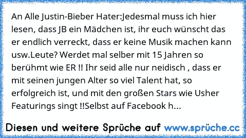 An Alle Justin-Bieber Hater:
Jedesmal muss ich hier lesen, dass JB ein Mädchen ist, ihr euch wünscht das er endlich verreckt, dass er keine Musik machen kann usw.
Leute? Werdet mal selber mit 15 Jahren so berühmt wie ER !! Ihr seid alle nur neidisch , dass er mit seinen jungen Alter so viel Talent hat, so erfolgreich ist, und mit den großen Stars wie Usher Featurings singt !!
Selbst auf Faceboo...