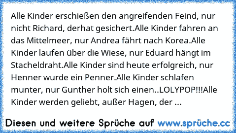 Alle Kinder erschießen den angreifenden Feind, nur nicht Richard, der
hat gesichert.
Alle Kinder fahren an das Mittelmeer, nur Andrea fährt nach Korea.
Alle Kinder laufen über die Wiese, nur Eduard hängt im Stacheldraht.
Alle Kinder sind heute erfolgreich, nur Henner wurde ein Penner.
Alle Kinder schlafen munter, nur Gunther holt sich einen..LOLYPOP!!!
Alle Kinder werden geliebt, außer Hagen, d...