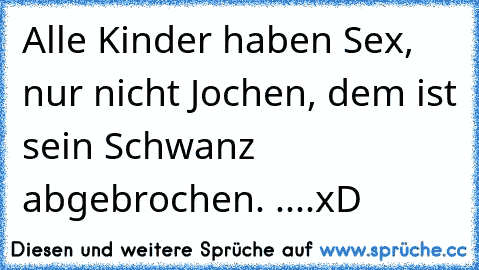 Alle Kinder haben Sex, nur nicht Jochen, dem ist sein Schwanz abgebrochen. 
....xD