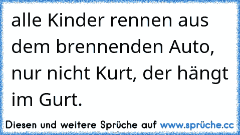 alle Kinder rennen aus dem brennenden Auto, nur nicht Kurt, der hängt im Gurt.