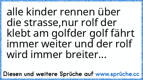 alle kinder rennen über die strasse,nur rolf der klebt am golf
der golf fährt immer weiter und der rolf wird immer breiter...