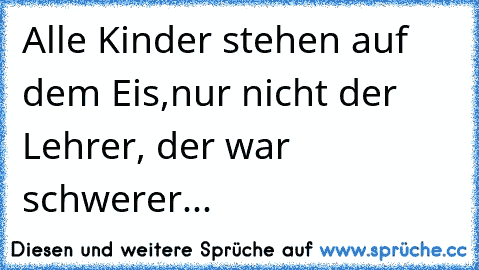 Alle Kinder stehen auf dem Eis,
nur nicht der Lehrer, der war schwerer...