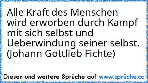 Alle Kraft des Menschen wird erworben durch Kampf mit sich selbst und Ueberwindung seiner selbst. (Johann Gottlieb Fichte)