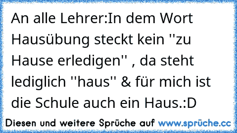 An alle Lehrer:
In dem Wort Hausübung steckt kein ''zu Hause erledigen'' , da steht lediglich ''haus'' & für mich ist die Schule auch ein Haus.
:D