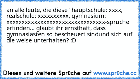 an alle leute, die diese "hauptschule: xxxx, realschule: xxxxxxxxxx, gymnasium: xxxxxxxxxxxxxxxxxxxxxxxxxxxxxxxx-sprüche erfinden... glaubt ihr ernsthaft, dass gymnasiasten so bescheuert sindund sich auf die weise unterhalten? :D