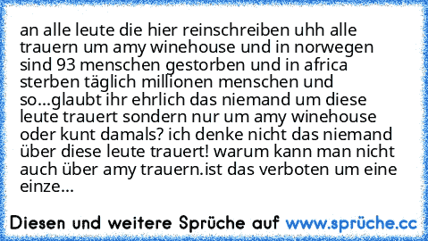 an alle leute die hier reinschreiben uhh alle trauern um amy winehouse und in norwegen sind 93 menschen gestorben und in africa sterben täglich millionen menschen und so...glaubt ihr ehrlich das niemand um diese leute trauert sondern nur um amy winehouse oder kunt damals? ich denke nicht das niemand über diese leute trauert! warum kann man nicht auch über amy trauern.ist das verboten um eine ei...