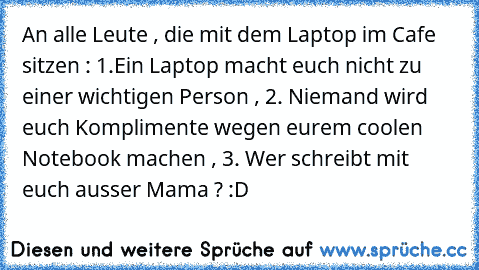 An alle Leute , die mit dem Laptop im Cafe sitzen : 1.Ein Laptop macht euch nicht zu einer wichtigen Person , 2. Niemand wird euch Komplimente wegen eurem coolen Notebook machen , 3. Wer schreibt mit euch ausser Mama ? :D