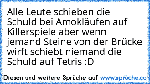 Alle Leute schieben die Schuld bei Amokläufen auf Killerspiele aber wenn jemand Steine von der Brücke wirft schiebt niemand die Schuld auf Tetris :D