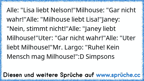 Alle: "Lisa liebt Nelson!"
Milhouse: "Gar nicht wahr!"
Alle: "Milhouse liebt Lisa!"
Janey: "Nein, stimmt nicht!"
Alle: "Janey liebt Milhouse!"
Uter: "Gar nicht wahr!"
Alle: "Uter liebt Milhouse!"
Mr. Largo: "Ruhe! Kein Mensch mag Milhouse!"
:D Simpsons