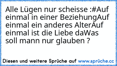 Alle Lügen nur scheisse :#
Auf einmal in einer Beziehung
Auf einmal ein anderes Alter
Auf einmal ist die Liebe da
Was soll mann nur glauben ?