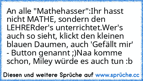 An alle "Mathehasser":
Ihr hasst nicht MATHE, sondern den LEHRER
der's unterrichtet.
Wer's auch so sieht, klickt den kleinen blauen Daumen, auch 'Gefällt mir' - Button genannt ;)
Naa komme schon, Miley würde es auch tun :b