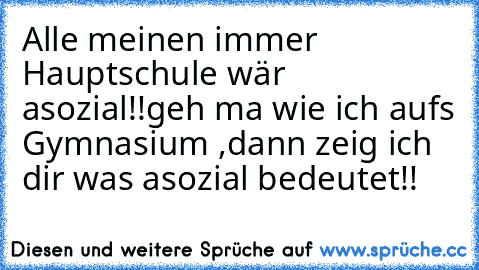 Alle meinen immer Hauptschule wär asozial!!
geh ma wie ich aufs Gymnasium ,dann zeig ich dir was asozial bedeutet!!