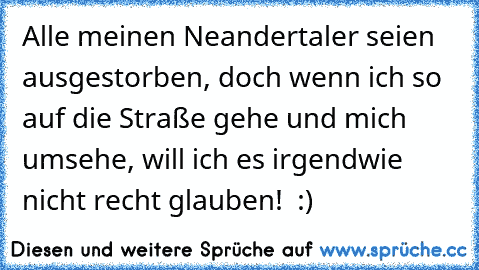 Alle meinen Neandertaler seien ausgestorben, doch wenn ich so auf die Straße gehe und mich umsehe, will ich es irgendwie nicht recht glauben!  :)