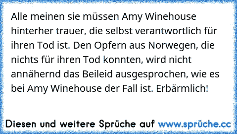 Alle meinen sie müssen Amy Winehouse hinterher trauer, die selbst verantwortlich für ihren Tod ist. Den Opfern aus Norwegen, die nichts für ihren Tod konnten, wird nicht annähernd das Beileid ausgesprochen, wie es bei Amy Winehouse der Fall ist. Erbärmlich!