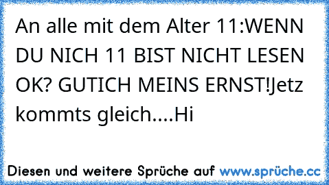 An alle mit dem Alter 11:
WENN DU NICH 11 BIST NICHT LESEN OK? GUT
ICH MEINS ERNST!
Jetz kommts gleich....
Hi