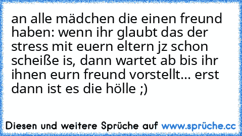 an alle mädchen die einen freund haben: wenn ihr glaubt das der stress mit euern eltern jz schon scheiße is, dann wartet ab bis ihr ihnen eurn freund vorstellt... erst dann ist es die hölle ;)