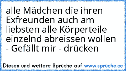 alle Mädchen die ihren Exfreunden auch am liebsten alle Körperteile einzelnd abreissen wollen - Gefällt mir - drücken