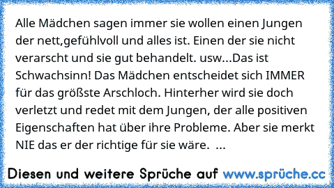 Alle Mädchen sagen immer sie wollen einen Jungen der nett,gefühlvoll und alles ist. Einen der sie nicht verarscht und sie gut behandelt. usw...
Das ist Schwachsinn! Das Mädchen entscheidet sich IMMER für das größste Arschloch. Hinterher wird sie doch verletzt und redet mit dem Jungen, der alle positiven Eigenschaften hat über ihre Probleme. Aber sie merkt NIE das er der richtige für sie wäre.  ...