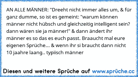 AN ALLE MÄNNER: "Dreeht nicht immer alles um, & für ganz dumme, so ist es gemeint: "warum können männer nicht hübsch und gleichzeitig intelligent sein? dann wären sie ja männer!" & dann ändert ihr männer es so das es euch passt. Braaucht mal eure eigenen Sprüche... & wenn ihr si braucht dann nicht 10 jaahre laang.. typiisch männer