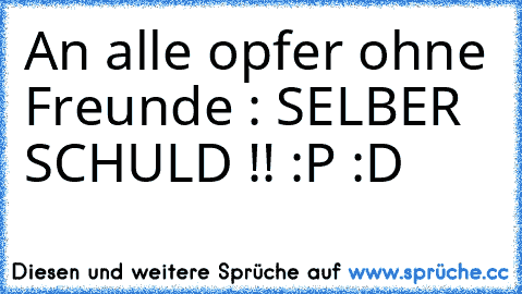 An alle opfer ohne Freunde : SELBER SCHULD !! :P :D