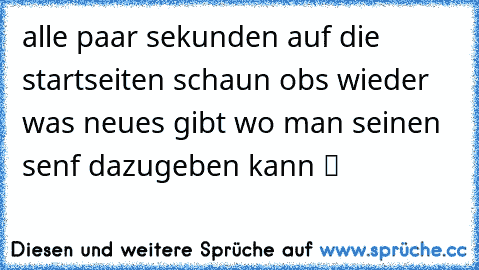 alle paar sekunden auf die startseiten schaun obs wieder was neues gibt wo man seinen senf dazugeben kann ツ