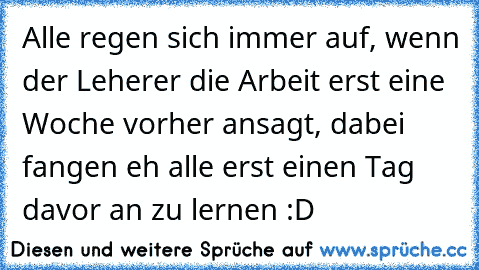 Alle regen sich immer auf, wenn der Leherer die Arbeit erst eine Woche vorher ansagt, dabei fangen eh alle erst einen Tag davor an zu lernen :D