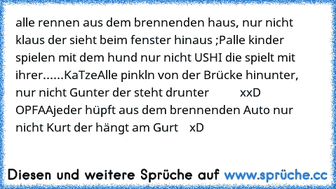 alle rennen aus dem brennenden haus, nur nicht klaus der sieht beim fenster hinaus ;P
alle kinder spielen mit dem hund nur nicht USHI die spielt mit ihrer......KaTze
Alle pinkln von der Brücke hinunter, nur nicht Gunter der steht drunter           xxD OPFAA
jeder hüpft aus dem brennenden Auto nur nicht Kurt der hängt am Gurt    xD