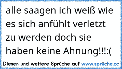 alle saagen ich weiß wie es sich anfühlt verletzt zu werden doch sie haben keine Ahnung!!!
:(