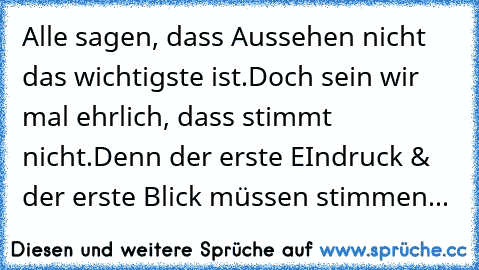 Alle sagen, dass Aussehen nicht das wichtigste ist.
Doch sein wir mal ehrlich, dass stimmt nicht.
Denn der erste EIndruck &  der erste Blick müssen stimmen...