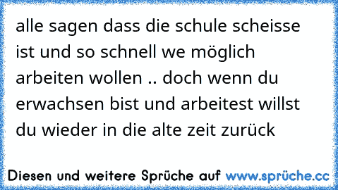 alle sagen dass die schule scheisse ist und so schnell we möglich arbeiten wollen .. doch wenn du erwachsen bist und arbeitest willst du wieder in die alte zeit zurück