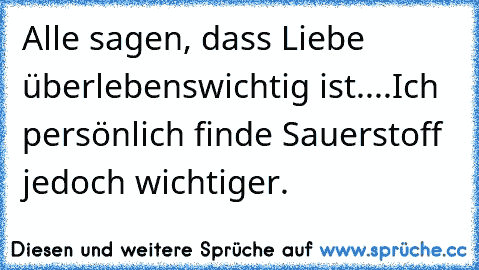 Alle sagen, dass Liebe überlebenswichtig ist.
...Ich persönlich finde Sauerstoff jedoch wichtiger.