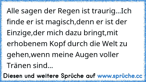 Alle sagen der Regen ist traurig...
Ich finde er ist magisch,
denn er ist der Einzige,
der mich dazu bringt,
mit erhobenem Kopf durch die Welt zu gehen,
wenn meine Augen voller Tränen sind...