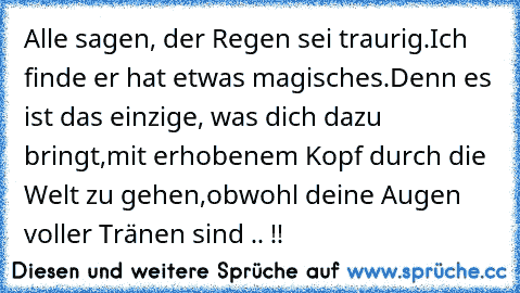 Alle sagen, der Regen sei traurig.
Ich finde er hat etwas magisches.
Denn es ist das einzige, was dich dazu bringt,
mit erhobenem Kopf durch die Welt zu gehen,
obwohl deine Augen voller Tränen sind .. !! ♥