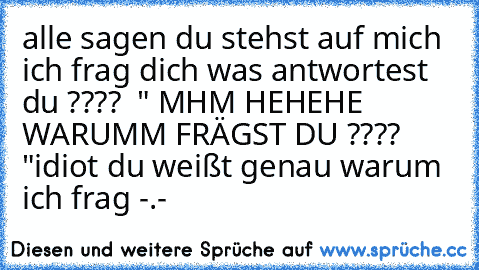 alle sagen du stehst auf mich ich frag dich was antwortest du ???? 
 " MHM HEHEHE WARUMM FRÄGST DU ???? "
idiot du weißt genau warum ich frag -.-